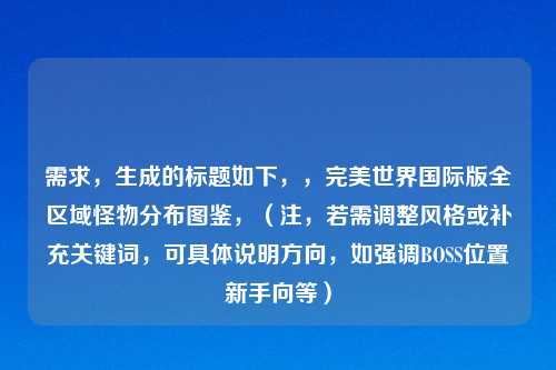 需求，生成的标题如下，，完美世界国际版全区域怪物分布图鉴，（注，若需调整风格或补充关键词，可具体说明方向，如强调BOSS位置新手向等）
