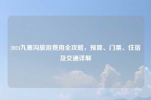 2024九寨沟旅游费用全攻略，预算、门票、住宿及交通详解