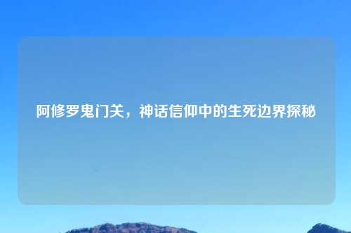 阿修罗鬼门关，神话信仰中的生死边界探秘