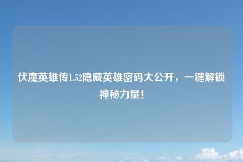 伏魔英雄传1.52隐藏英雄密码大公开，一键解锁神秘力量！