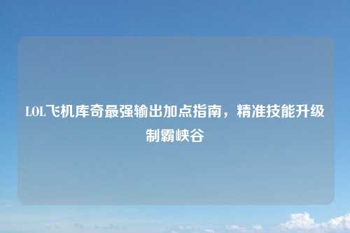 LOL飞机库奇最强输出加点指南，精准技能升级制霸峡谷