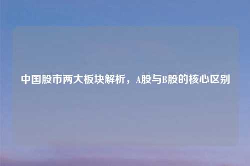 中国股市两大板块解析,A股与B股的核心区别