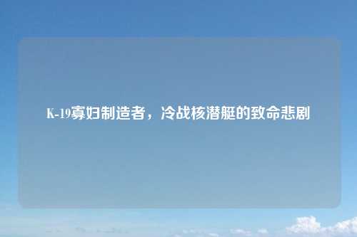 K-19寡妇制造者,冷战核潜艇的致命悲剧