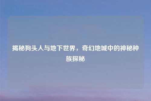 揭秘狗头人与地下世界，奇幻地城中的神秘种族探秘