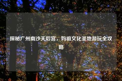 探秘广州南沙天后宫，妈祖文化圣地游玩全攻略