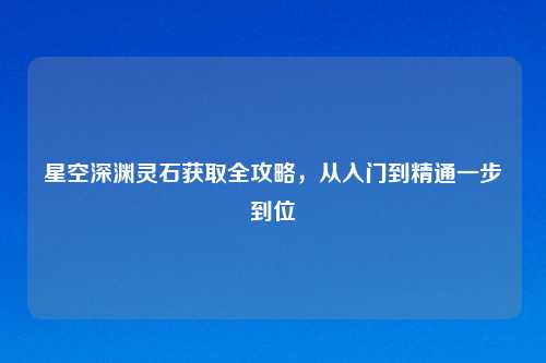 星空深渊灵石获取全攻略，从入门到精通一步到位