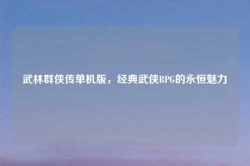 武林群侠传单机版，经典武侠RPG的永恒魅力