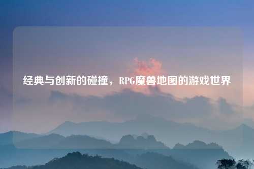经典与创新的碰撞,RPG魔兽地图的游戏世界