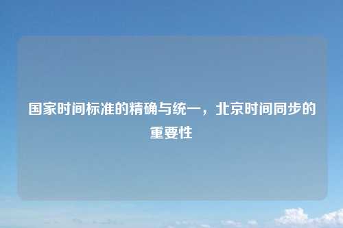 国家时间标准的精确与统一，北京时间同步的重要性