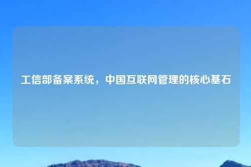 工信部备案系统,中国互联网管理的核心基石