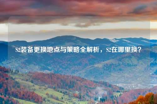 S2装备更换地点与策略全解析，S2在哪里换？
