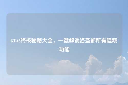 GTA5终极秘籍大全,一键解锁洛圣都所有隐藏功能