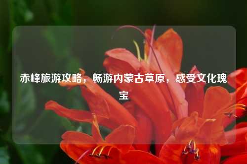 赤峰旅游攻略，畅游内蒙古草原，感受文化瑰宝