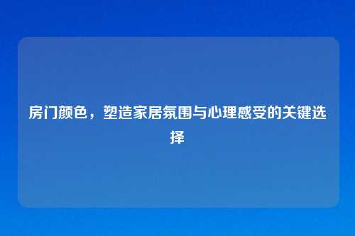 房门颜色,塑造家居氛围与心理感受的关键选择