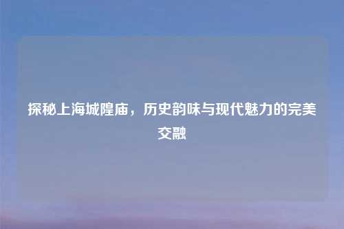 探秘上海城隍庙，历史韵味与现代魅力的完美交融