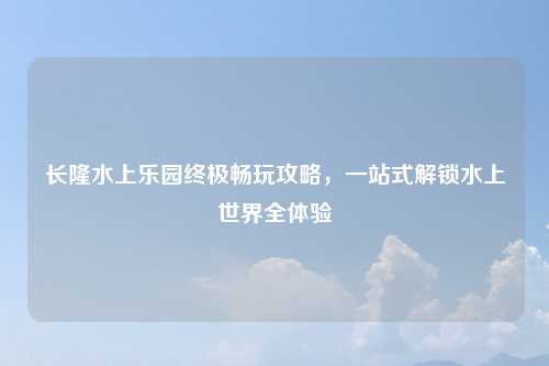 长隆水上乐园终极畅玩攻略，一站式解锁水上世界全体验