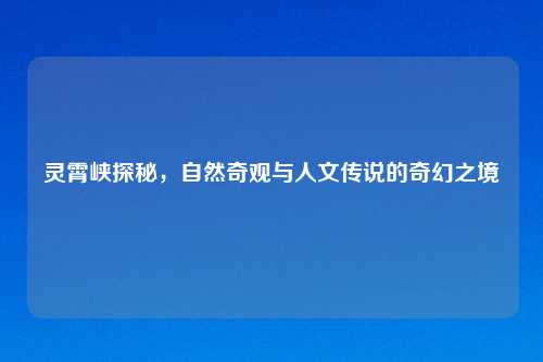 灵霄峡探秘，自然奇观与人文传说的奇幻之境