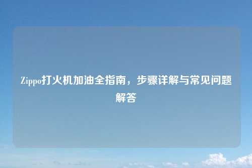 Zippo打火机加油全指南，步骤详解与常见问题解答