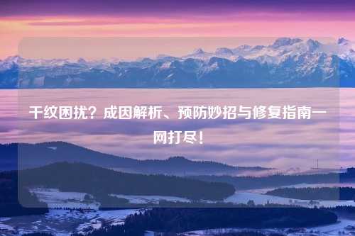 干纹困扰?成因解析、预防妙招与修复指南一网打尽!