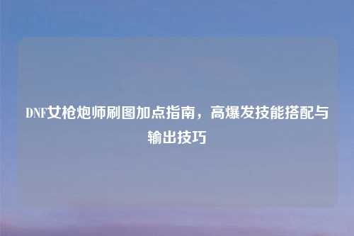 DNF女枪炮师刷图加点指南，高爆发技能搭配与输出技巧