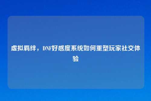 虚拟羁绊，DNF好感度系统如何重塑玩家社交体验