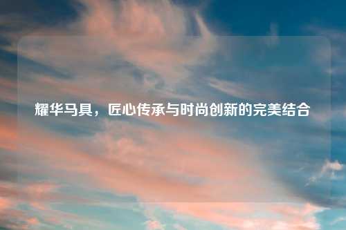 耀华马具，匠心传承与时尚创新的完美结合