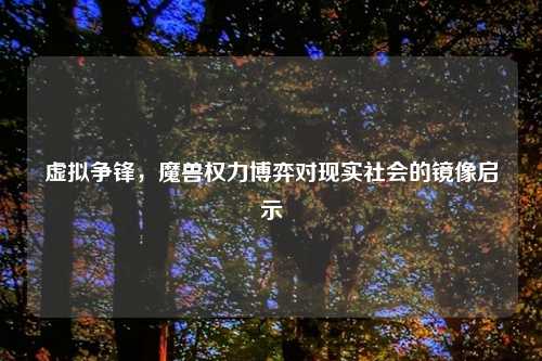 虚拟争锋,魔兽权力博弈对现实社会的镜像启示