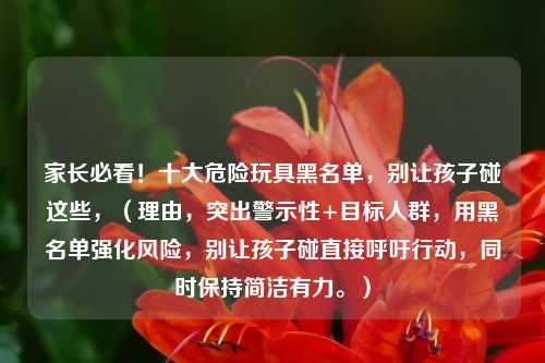 家长必看!十大危险玩具黑名单,别让孩子碰这些,(理由,突出警示性+目标人群,用黑名单强化风险,别让孩子碰直接呼吁行动,同时保持简洁有力。)