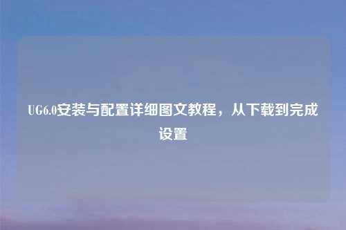 UG6.0安装与配置详细图文教程,从下载到完成设置