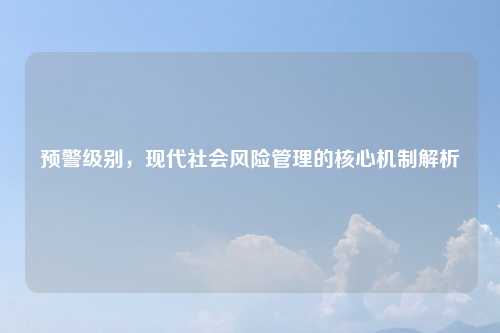 预警级别,现代社会风险管理的核心机制解析