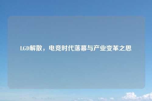 LGD解散，电竞时代落幕与产业变革之思