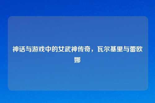 神话与游戏中的女武神传奇,瓦尔基里与蕾欧娜