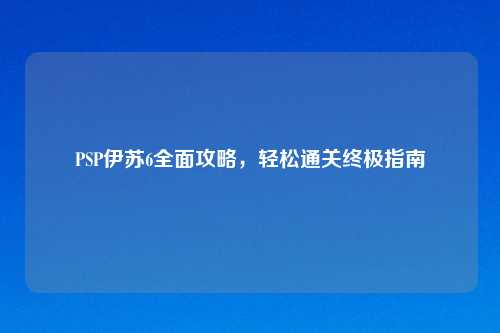 PSP伊苏6全面攻略，轻松通关终极指南