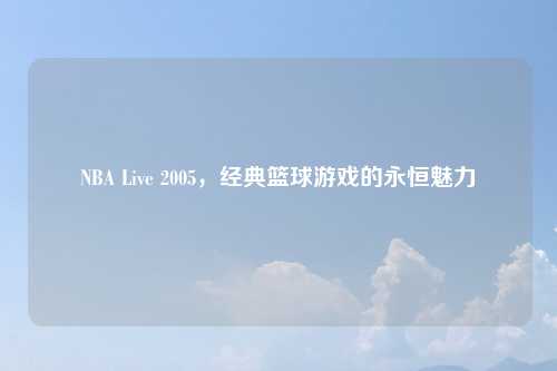 NBA Live 2005，经典篮球游戏的永恒魅力