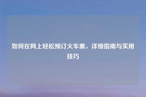 如何在网上轻松预订火车票，详细指南与实用技巧