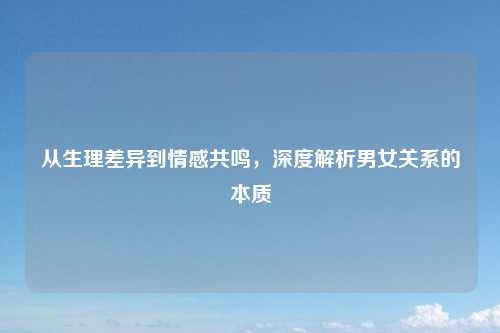 从生理差异到情感共鸣，深度解析男女关系的本质