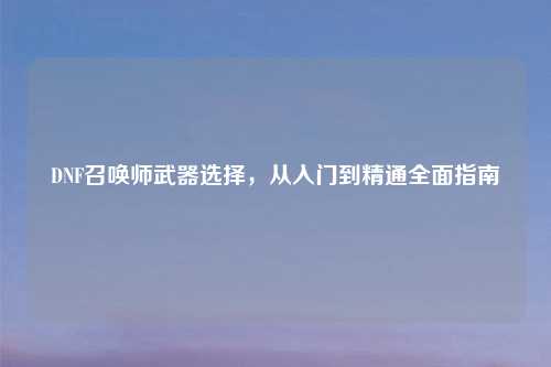 DNF召唤师武器选择，从入门到精通全面指南