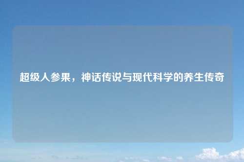 超级人参果，神话传说与现代科学的养生传奇