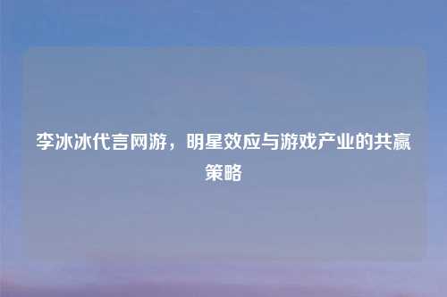 李冰冰代言网游，明星效应与游戏产业的共赢策略