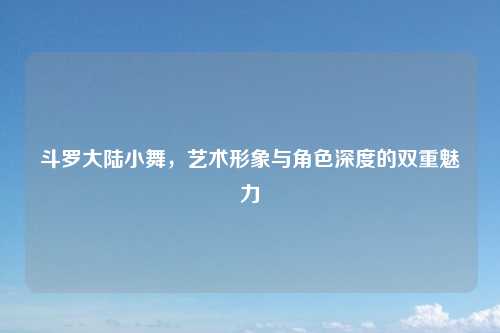 斗罗大陆小舞,艺术形象与角色深度的双重魅力