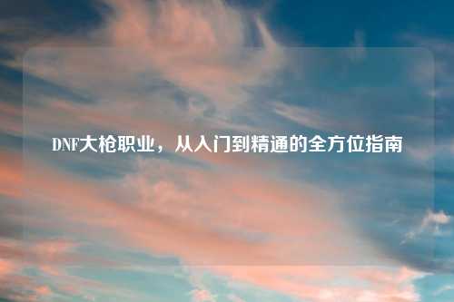 DNF大枪职业，从入门到精通的全方位指南