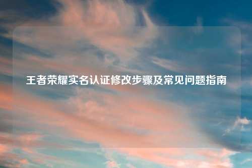 王者荣耀实名认证修改步骤及常见问题指南