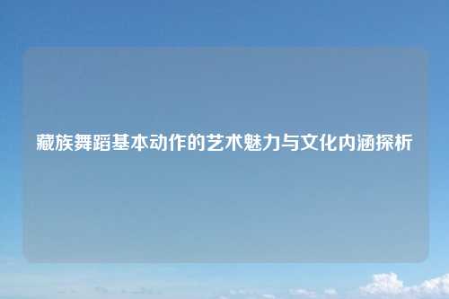藏族舞蹈基本动作的艺术魅力与文化内涵探析