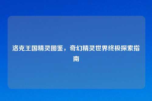 洛克王国精灵图鉴，奇幻精灵世界终极探索指南