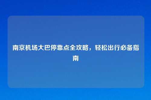 南京机场大巴停靠点全攻略，轻松出行必备指南