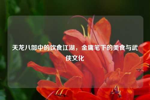 天龙八部中的饮食江湖，金庸笔下的美食与武侠文化