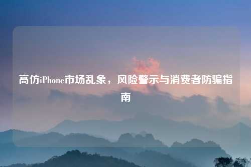 高仿iPhone市场乱象，风险警示与消费者防骗指南