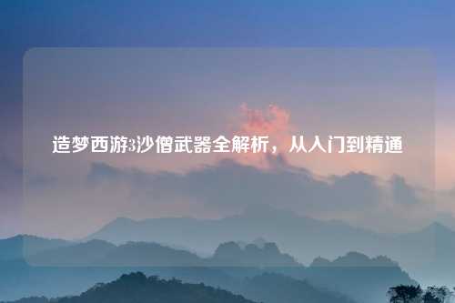 造梦西游3沙僧武器全解析，从入门到精通