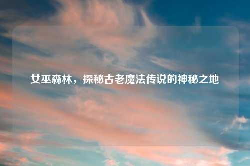 女巫森林，探秘古老魔法传说的神秘之地