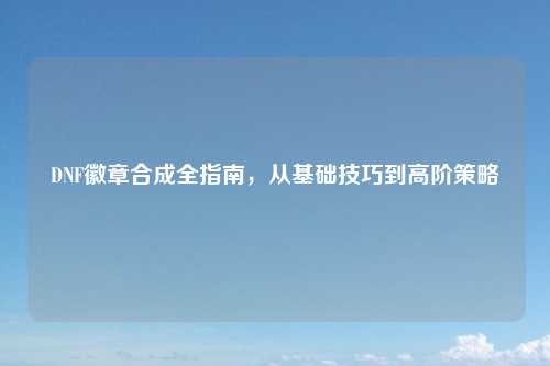 DNF徽章合成全指南，从基础技巧到高阶策略